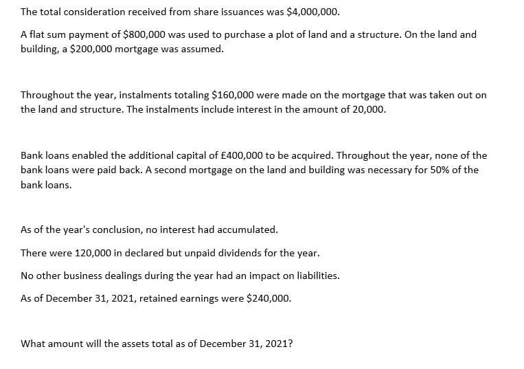 The total consideration received from share issuances was $4,000,000.
A flat sum payment of $800,000 was used to purchase a plot of land and a structure. On the land and
building, a $200,000 mortgage was assumed.
Throughout the year, instalments totaling $160,000 were made on the mortgage that was taken out on
the land and structure. The instalments include interest in the amount of 20,000.
Bank loans enabled the additional capital of £400,000 to be acquired. Throughout the year, none of the
bank loans were paid back. A second mortgage on the land and building was necessary for 50% of the
bank loans.
As of the year's conclusion, no interest had accumulated.
There were 120,000 in declared but unpaid dividends for the year.
No other business dealings during the year had an impact on liabilities.
As of December 31, 2021, retained earnings were $240,000.
What amount will the assets total as of December 31, 2021?