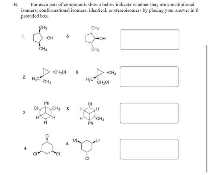 B.
For each pair of compounds shown below indicate whether they are constitutional
isomers. conformational isomers, identical, or stereoisomers by placing your answer in tl
provided box.
CH3
1.
3.
2. H₂ CH3
CI
OH
H
CH3
Ph
H
&
CH₂Cl &
CH3
H
&
H.
H
CH3
CH3
CI
OH
H₂C CH₂Cl
Ph
H
CH3
CH3
& V