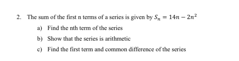 2. The sum of the first n terms of a series is given by S, = 14n – 2n²
a) Find the nth term of the series
b) Show that the series is arithmetic
c) Find the first term and common difference of the series
