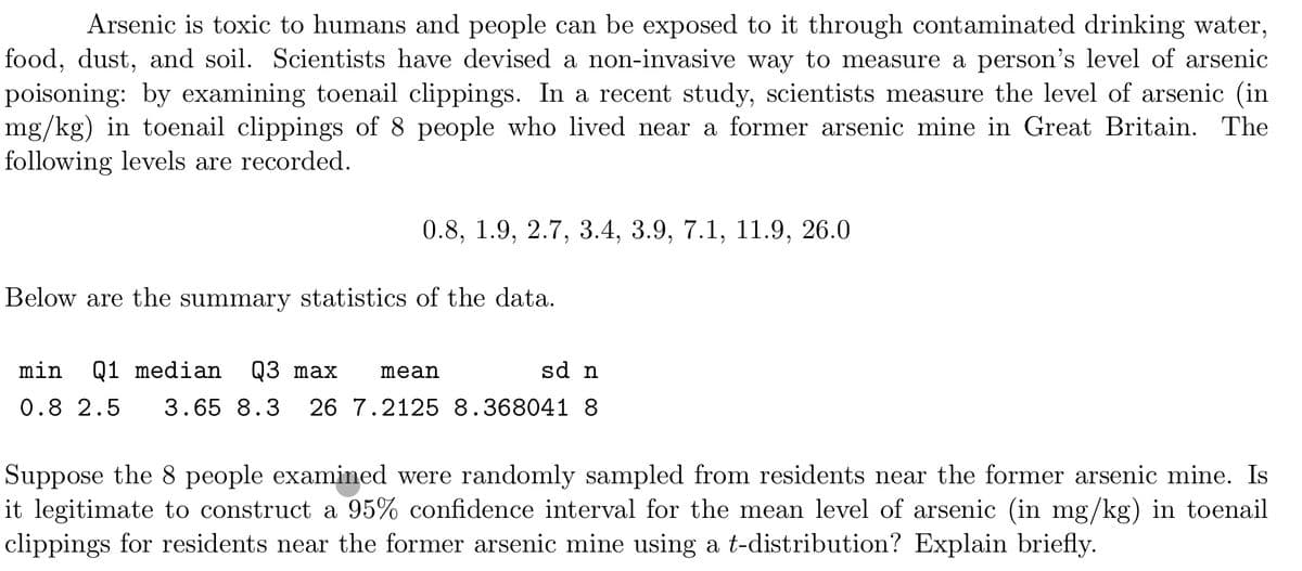 ### Arsenic Exposure in Humans

Arsenic is toxic to humans, and people can be exposed to it through contaminated drinking water, food, dust, and soil. Scientists have devised a non-invasive way to measure a person’s level of arsenic poisoning by examining toenail clippings. In a recent study, scientists measured the level of arsenic (in mg/kg) in the toenail clippings of 8 people who lived near a former arsenic mine in Great Britain. The following levels are recorded:

0.8, 1.9, 2.7, 3.4, 3.9, 7.1, 11.9, 26.0

Below are the summary statistics of the data:

| min | Q1   | median | Q3  | max | mean | sd       | n  |
|-----|------|--------|-----|-----|------|----------|----|
| 0.8 | 2.5  | 3.65   | 8.3 | 26  | 7.2125 | 8.368041 | 8  |

### Statistical Analysis

Suppose the 8 people examined were randomly sampled from residents near the former arsenic mine. Is it legitimate to construct a 95% confidence interval for the mean level of arsenic (in mg/kg) in toenail clippings for residents near the former arsenic mine using a t-distribution? Explain briefly.

### Explanation

- **Random Sampling**: The data collection method assumes that the 8 people were randomly sampled. Random sampling is essential for ensuring that the sample is representative of the broader population living near the arsenic mine.
  
- **Sample Size**: Given that the sample size (n=8) is small, the t-distribution is appropriate for constructing confidence intervals. The t-distribution is particularly useful for small sample sizes and when the population standard deviation is unknown.

- **Confidence Interval Using t-Distribution**: With the provided mean (7.2125 mg/kg) and standard deviation (8.368041 mg/kg), one can use the t-distribution to construct a 95% confidence interval. The general formula for the confidence interval is given by:

  \[\text{CI} = \bar{x} \pm t_{\alpha/2, \; df} \times \left(\frac{s}{\sqrt{n}}\right)\]

 