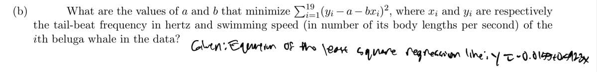 What are the values of a and b that minimize E (yi – a - bx;)², where x; and y; are respectively
(Ъ)
the tail-beat frequency in hertz and swimming speed (in number of its body lengths per second) of the
ith beluga whale in the data? Glen:Eyurtun of the leare sanare regnescion lihei yt•0.010x
