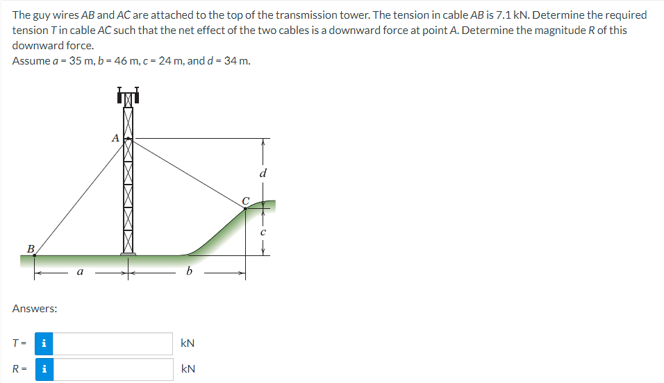 The guy wires AB and AC are attached to the top of the transmission tower. The tension in cable AB is 7.1 kN. Determine the required
tension Tin cable AC such that the net effect of the two cables is a downward force at point A. Determine the magnitude R of this
downward force.
Assume a = 35 m, b = 46 m, c = 24 m, and d = 34 m.
B
Answers:
T=
R=
i
i
a
A
b
KN
KN