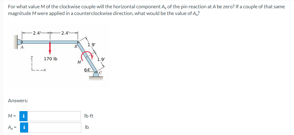 For what value M of the clockwise couple will the horizontal component Ax of the pin reaction at A be zero? If a couple of that same
magnitude M were applied in a counterclockwise direction, what would be the value of Ax?
Answers:
M=
A
Ax=
i
i
-2.4°
170 lb
L--x
-2.4
B
M
1.9'
64°
lb-ft
lb
1.9'
C