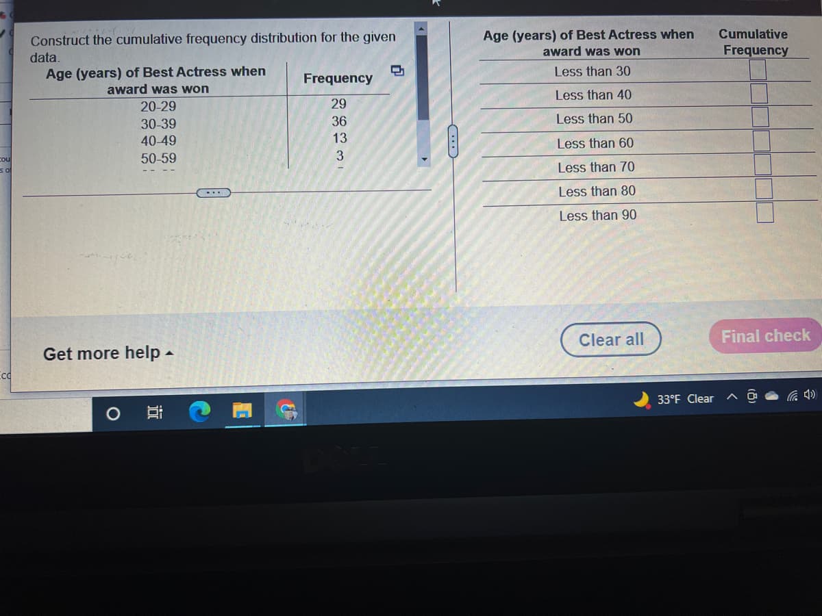 Age (years) of Best Actress when
award was won
Cumulative
Construct the cumulative frequency distribution for the given
Frequency
data.
Age (years) of Best Actress when
award was won
Less than 30
Frequency
Less than 40
20-29
29
30-39
36
Less than 50
40-49
13
Less than 60
cou
50-59
of
Less than 70
Less than 80
Less than 90
Clear all
Final check
Get more help -
Ecd
33°F Clear
