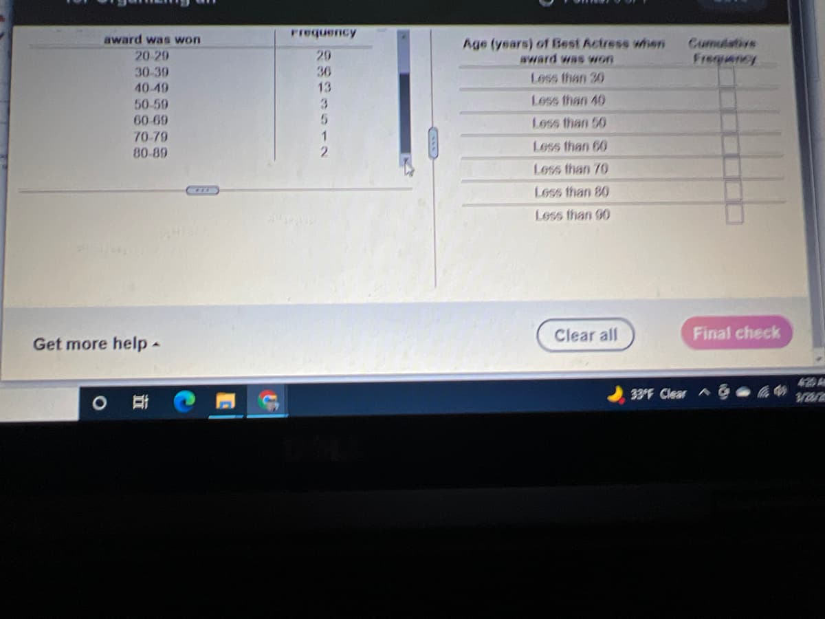 award was won
Frequency
Age (years) of Best Actress wien
wward was won
Cumulative
20-29
29
Freqency
30-39
36
Less than 30
40-49
13
50-59
3
Less than 40
60-69
Loss than 50
70-79
80-89
Less than 60
Less than 70
Less than 80
Less than 90
Clear all
Final check
Get more help-
33F Clear A
|ミ 12
