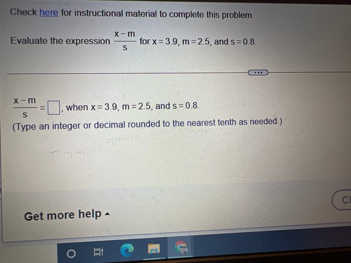 Check here for instructional material to complete this problem.
X-m
Evaluate the expression
for x= 3.9, m 2.5, and s = 0.8.
X-m
when x = 3.9, m 2.5, and s = 0.8.
(Type an integer or decimal rounded to the nearest tenth as needed.)
CE
Get more help -
