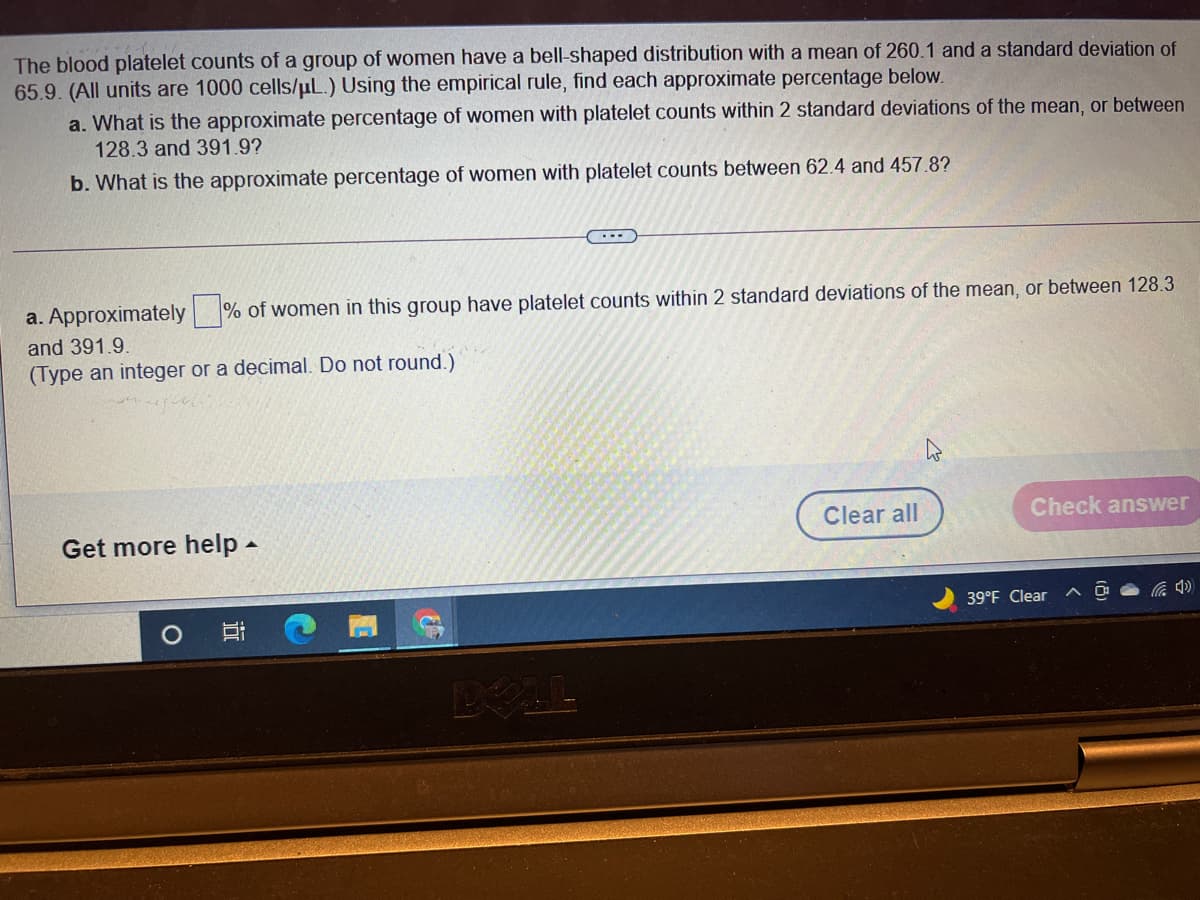 The blood platelet counts of a group of women have a bell-shaped distribution with a mean of 260.1 and a standard deviation of
65.9. (All units are 1000 cells/uL.) Using the empirical rule, find each approximate percentage below.
a. What is the approximate percentage of women with platelet counts within 2 standard deviations of the mean, or between
128.3 and 391.9?
b. What is the approximate percentage of women with platelet counts between 62.4 and 457.8?
...
a. Approximately % of women in this group have platelet counts within 2 standard deviations of the mean, or between 128.3
and 391.9.
(Type an integer or a decimal. Do not round.)
Clear all
Check answer
Get more help -
39°F Clear
BELL
