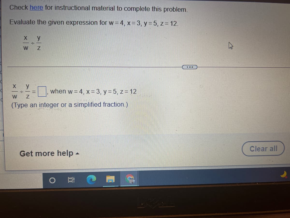 Check here for instructional material to complete this problem.
Evaluate the given expression for w=4, x= 3, y= 5, z= 12.
х у
W Z
...
y
when w = 4, x=3, y = 5, z= 12
W
(Type an integer or a simplified fraction.)
Clear all
Get more help -
