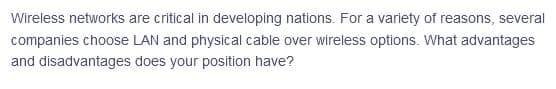 Wireless networks are critical in developing nations. For a variety of reasons, several
companies choose LAN and physical cable over wireless options. What advantages
and disadvantages does your position have?
