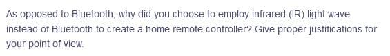 As opposed to Bluetooth, why did you choose to employ infrared (IR) light wave
instead of Bluetooth to create a home remote controller? Give proper justifications for
your point of view.
