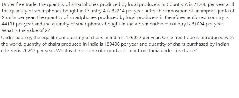 Under free trade, the quantity of smartphones produced by local producers in Country A is 21266 per year and
the quantity of smartphones bought in Country A is 82214 per year. After the imposition of an import quota of
X units per year, the quantity of smartphones produced by local producers in the aforementioned country is
44191 per year and the quantity of smartphones bought in the aforementioned country is 61094 per year.
What is the value of X?
Under autarky, the equilibrium quantity of chairs in India is 126052 per year. Once free trade is introduced with
the world, quantity of chairs produced in India is 189406 per year and quantity of chairs purchased by Indian
citizens is 70247 per year. What is the volume of exports of chair from India under free trade?
