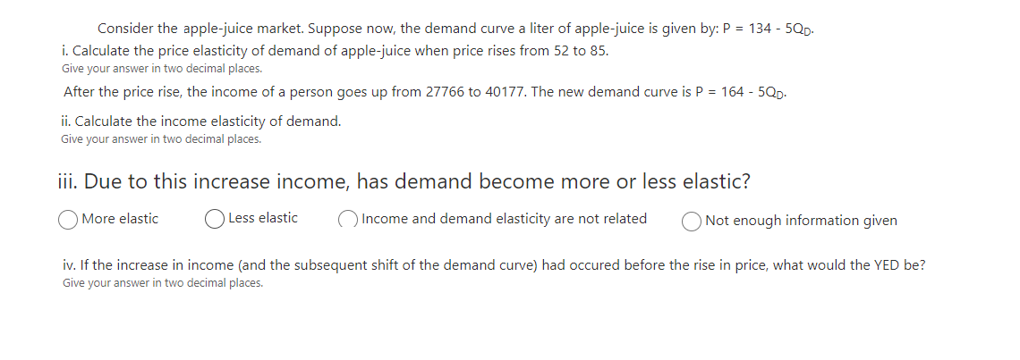 Consider the apple-juice market. Suppose now, the demand curve a liter of apple-juice is given by: P = 134 - 5Qp.
i. Calculate the price elasticity of demand of apple-juice when price rises from 52 to 85.
Give your answer in two decimal places.
After the price rise, the income of a person goes up from 27766 to 40177. The new demand curve is P = 164 - 5Qp.
ii. Calculate the income elasticity of demand.
Give your answer in two decimal places.
iii. Due to this increase income, has demand become more or less elastic?
More elastic
O Less elastic
O Income and demand elasticity are not related
Not enough information given
iv. If the increase in income (and the subsequent shift of the demand curve) had occured before the rise in price, what would the YED be?
Give your answer in two decimal places.
