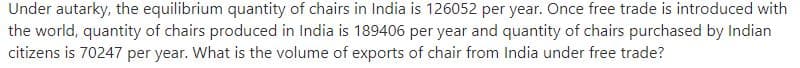 Under autarky, the equilibrium quantity of chairs in India is 126052 per year. Once free trade is introduced with
the world, quantity of chairs produced in India is 189406 per year and quantity of chairs purchased by Indian
citizens is 70247 per year. What is the volume of exports of chair from India under free trade?
