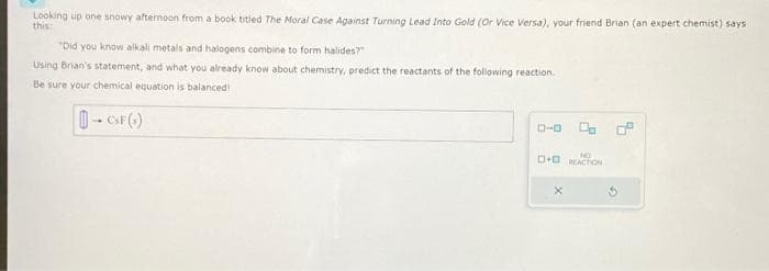 Looking up one snowy afternoon from a book titled The Moral Case Against Turning Lead Into Gold (Or Vice Versa), your friend Brian (an expert chemist) says
this:
"Did you know alkali metals and halogens combine to form halides?"
Using Brian's statement, and what you already know about chemistry, predict the reactants of the following reaction.
Be sure your chemical equation is balanced!
- CSF(+)
0-0 C 0°
+ REACTION
X
G