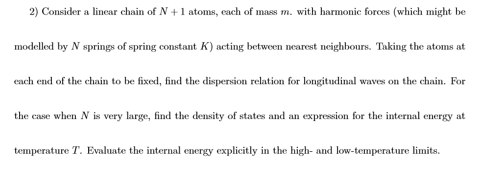 2) Consider a linear chain of N +1 atoms, each of mass m. with harmonic forces (which might be
modelled by N springs of spring constant K) acting between nearest neighbours. Taking the atoms at
each end of the chain to be fixed, find the dispersion relation for longitudinal waves on the chain. For
the case when N is very large, find the density of states and an expression for the internal energy at
temperature T. Evaluate the internal energy explicitly in the high- and low-temperature limits.
