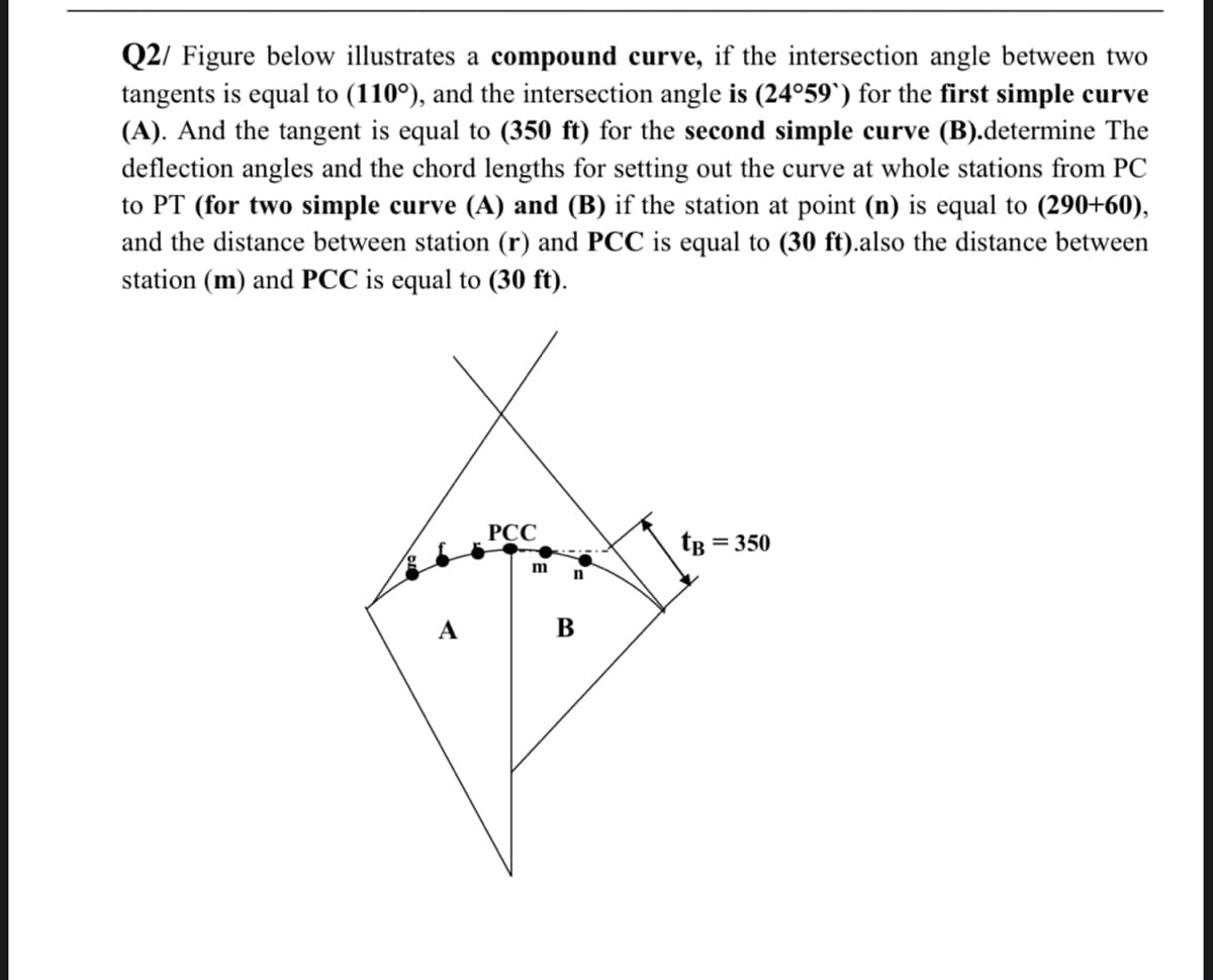 Q2/ Figure below illustrates a compound curve, if the intersection angle between two
tangents is equal to (110°), and the intersection angle is (24°59`) for the first simple curve
(A). And the tangent is equal to (350 ft) for the second simple curve (B).determine The
deflection angles and the chord lengths for setting out the curve at whole stations from PC
to PT (for two simple curve (A) and (B) if the station at point (n) is equal to (290+60),
and the distance between station (r) and PCC is equal to (30 ft).also the distance between
station (m) and PCC is equal to (30 ft).
PCC
tB = 350
A
m
FOR
n
B