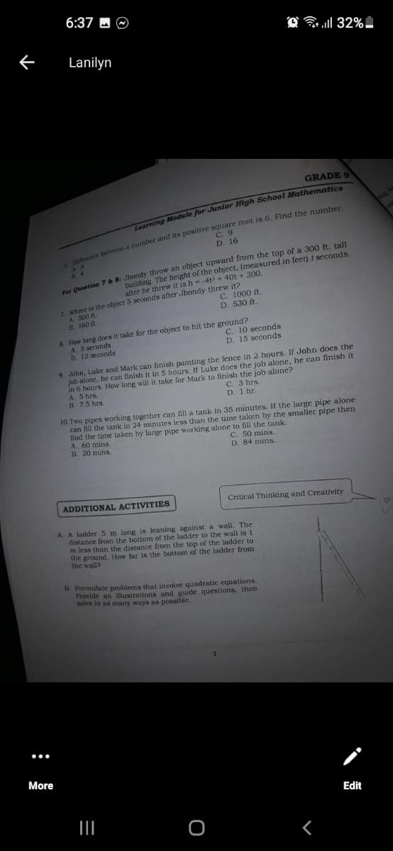 6:37 - O
32%.
Lanilyn
GRADE 9
ourning Module for Juntor High School Mathematio
C. 9
D. 16
Oucation 7 & 8: Jhondy throw an object upward from the top of a 300 t talI
building. The height of the object, (measured in feet) t seconds
8 4
after he threw it is h- 4t+ 40t + 300.
7. Where is the object 5 seconds after Jhondy threw it?
С. 1000 R.
D. 530 ft.
A. 500 n.
B. 160 t.
8. How Jong does it take for the object to hit the ground?
A. 5 seconds
B. 12 seconds
C. 10 seconds
D. 15 seconds
9. John, Luke and Mark can finish painting the fence in 2 hours. If John does the
job alone, he can finish it in 5 hours. If Luke does the job alone, he can finish it
in 6 hours. How long will it take for Mark to finish the job alone?
A. 5 hrs.
B. 7.5 hrs.
C. 3 hrs.
D. 1 hr.
10.Two pipes working together can fill a tank in 35 minutes. If the large pipe alone
can fill the tank in 24 minutes less than the time taken by the smaller pipe then
find the time taken by large pipe working alone to fill the tank.
A. 60 mins.
B. 20 mins.
C. 50 mins.
D. 84 mins.
ADDITIONAL ACTIVITIES
Critical Thinkcing and Creativity
A. A ladder 5 m long is leaning against a wall. The
distance from the bottom of the ladder to the wall is 1
m less than the distance from the top of the ladder to
the ground. How far is the bottom of the ladder from
the wall?
B. Formulate problems that involve quadratic equations
Provide an illustrations and guide questions, then
solve in as many ways as possible.
More
Edit
:
