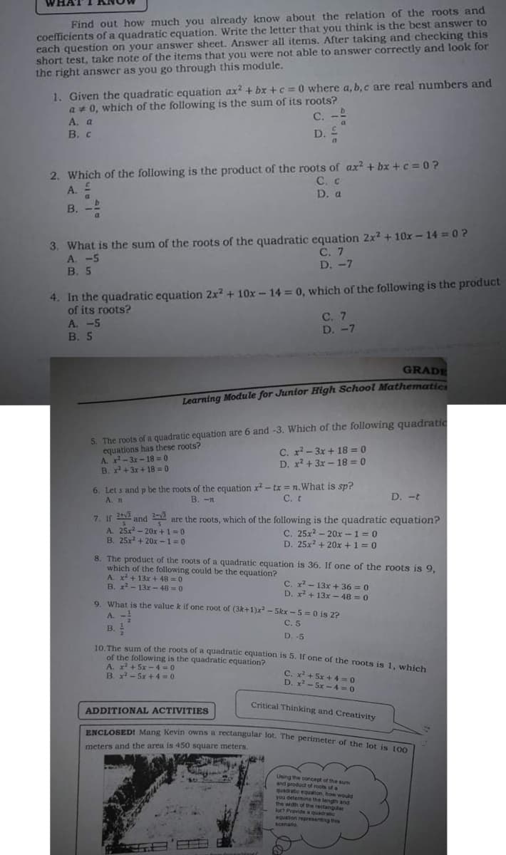 ENCLOSED! Mang Kevin owns a rectangular lot. The perimeter of the lot is 100
WHAT
coefficients of a quadratic equation. Write the letter that you think is the best answer to
each question on your answer sheet. Answer all items. After taking and checking this
short test, take note of the items that you were not able to answer correctly and look for
the right answer as you go through this module.
Find out how much you already know about the relation of the roots and
1. Given the quadratic equation ax? + bx +c = 0 where a, b, c are real numbers and
a + 0, which of the following is the sum of its roots?
А. а
B. c
C.
D.
2. Which of the following is the product of the roots of ax² + bx +c =0?
A.
C. c
D. a
a.
в. -
3. What is the sum of the roots of the quadratic equation 2x? + 10x -– 14 = 0?
A. -5
В. 5
С. 7
D. -7
4. In the quadratic equation 2x2 + 10x-14 = 0, which of the following is the product
of its roots?
A. -5
В. 5
С. 7
D. -7
GRADE
Learning Module for Junior High School Mathematics
5. The roots of a quadratic equation are 6 and -3. Which of the following quadratic
equations has these roots?
A. x-3x - 18 = 0
B. + 3x + 18 = 0
C. x- 3x + 18 = 0
D. x? + 3x - 18 = 0
6. Let s and p be the roots of the equation x? - tx = n.What is sp?
A. n
B. -n
С. t
D. -t
2-3
7. If and are the roots, which of the following is the quadratic equation?
A. 25x2 - 20x +1=0
B. 25x + 20x -1 =0
C. 25x? - 20x -1= 0
D. 25x2 + 20x +1 = 0
8. The product of the roots of a quadratic equation is 36. If one of the roots is 9,
which of the following could be the equation?
A. x2 + 13x + 48 = 0
B. x - 13x -48 = 0
C. x - 13x + 36 = 0
D. x2 + 13x -48 = 0
9. What is the value k if one root of (3k+1)x? - Skx - 5 = 0 is 2?
A. -
B. !
С. 5
D. -5
10 The sum of the roots of a quadratic cquation is 5. If one of the roots is 1. which
of the following is the quadratic equation?
A. x + 5x - 4 0
B. x - 5x + 4=0
C. x + 5x + 4 -0
D. x? - 5x -4 = 0
Critical Thinking and Creativity
ADDITIONAL ACTIVITIES
ENCLOSED! Mang Kevin owns a rectangular lot. The perimeter ofr the Jot in t
meters and the area is 450 square meters.
Uning the concept of the sum
and product of roots of a
quadatic eguation, how would
you detemine the length and
the widh of the rectanguter
tt Provide a quadraic
equation representing this
scenario.
