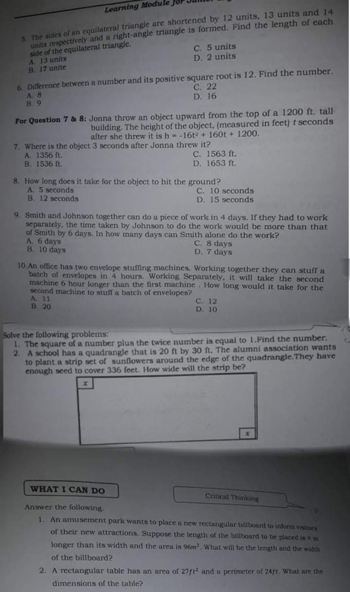 S The sides of an equilateral triangle are shortened by 12 units, 13 units and 14
units respectively and a right-angle triangle is formed. Find the length of each
side of the equilateral triangle.
A. 13 units
B. 17 unite
Learning Module
C. 5 units
D. 2 units
6. Dilference between a number and its positive square root is 12. Find the number.
A. 8
B. 9
С. 22
D. 16
For Question 7 & 8: Jonna throw an object upward from the top of a 1200 ft. tall
building. The height of the object, (measured in feet) t seconds
after she threw it is h = -16t2 + 160t + 1200.
7. Where is the object 3 seconds after Jonna threw it?
A. 1356 ft.
B. 1536 ft.
C. 1563 ft.
D. 1653 ft.
8. How long does it take for the object to hit the ground?
A. 5 seconds
B. 12 seconds
C. 10 seconds
D. 15 seconds
9. Smith and Johnson together can do a piece of work in 4 days. If they had to work
separately, the time taken by Johnson to do the work would be more than that
of Smith by 6 days. In how many days can Smith alone do the work?
A. 6 days
B. 10 days
C. 8 days
D. 7 days
10.An office has two envelope stuffing machines. Working together they can stuff a
batch of envelopes in 4 hours. Working Separately, it will take the second
machine 6 hour longer than the first machine. How long would it take for the
second machine to stuff a batch of envelopes?
A. 11
В. 20
C. 12
D. 10
Solve the following problems:
1. The square of a number plus the twice number is equal to 1.Find the number.
2. A school has a quadrangle that is 20 ft by 30 ft. The alumni association wants
to plant a strip set of sunflowers around the edge of the quadrangle.They have
enough seed to cover 336 feet. How wide will the strip be?
WHAT I CAN DO
Critical Thinking
Answer the following
1. An amusement park wants to place a new rectangular billboard to inform visitors
of their new attractions. Suppose the length of the billboard to be placed is 4 m
longer than its width and the area is 96m?. What will be the length and the width
of the billboard?
2. A rectangular table has an area of 27ft and a perimeter of 24ft. What are the
dimensions of the table?
