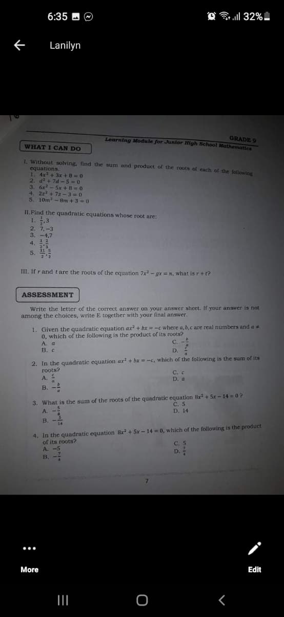 6:35 - O
Lanilyn
GRADE 9
Learning Module for Junior High School Mathematicn
WHAT I CAN DO
1. Without solving, find the sum and product of the roots of each of the following
equations.
1. 4x+ 3x +8=0
2. d? + 7d -5=0
3. 6x - 5x +8 =0
4. 2z2 + 72 -3=0
5. 10m2-8m +3 = 0
II.Find the quadratic equations whose root are:
1. .3
2'
2. 7,-3
3. -4,7
4. 12
2'3
5. 15
2'2
III. If rand t are the roots of the equation 7x - gx = n, what is r+t?
ASSESSMENT
Write the letter of the correct answer on your answer sheet. If your answer is not
among the choices, write E together with your final answer.
1. Given the quadratic equation ax + bx =-c where a, b,c are real numbers and a
0, which of the following is the product of its roots?
A. a
В. с
C. -
D.
2. In the quadratic equation ar + bx = -c, which of the following is the sum of its
roots?
С. с
D. a
A. E
B.
3. What is the sum of the roots of the quadratic equation 8x + 5x - 14 0?
C. 5
D. 14
A.
В. -
14
4. In the quadratic equation 8x + 5x - 14 = 0, which of the following is the product
of its roots?
A. -5
В. -
C. 5
D.?
7.
...
More
Edit
