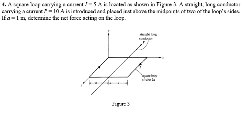 4. A square loop carrying a current I = 5 A is located as shown in Figure 3. A straight, long conductor
carrying a current I' = 10 A is introduced and placed just above the midpoints of two of the loop's sides.
If a = 1 m, determine the net force acting on the loop.
straight long
conductor
square loop
of side 2a
Figure 3
