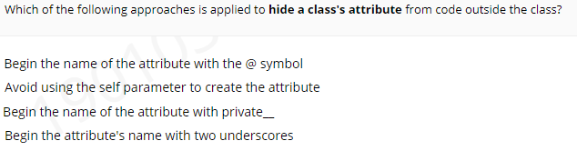 Which of the following approaches is applied to hide a class's attribute from code outside the class?
Begin the name of the attribute with the @ symbol
Avoid using the self parameter to create the attribute
Begin the name of the attribute with private_
Begin the attribute's name with two underscores
