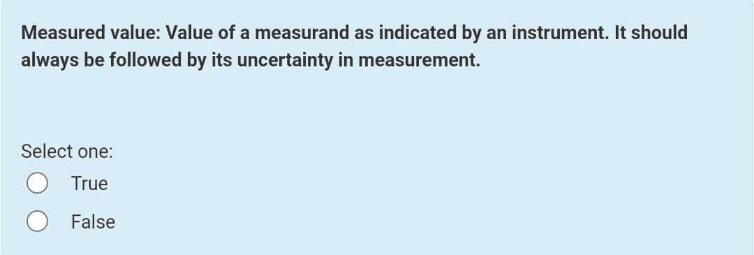 Measured value: Value of a measurand as indicated by an instrument. It should
always be followed by its uncertainty in measurement.
Select one:
True
False
