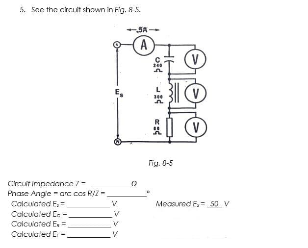 5. See the circuit shown in Fig. 8-5.
SA -
A
V
240
L
Es
V
300
V
Fig. 8-5
Circuit Impedance Z =
Phase Angle = arc cos R/Z =,
Calculated E; =
.V
Measured Es = 50 V
Calculated Ec =
Calculated Er =
Calculated E =
