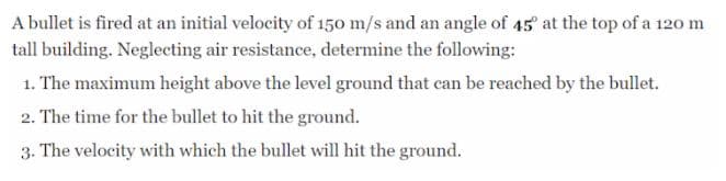 A bullet is fired at an initial velocity of 150 m/s and an angle of 45 at the top of a 120 m
tall building. Neglecting air resistance, determine the following:
1. The maximum height above the level ground that can be reached by the bullet.
2. The time for the bullet to hit the ground.
3. The velocity with which the bullet will hit the ground.
