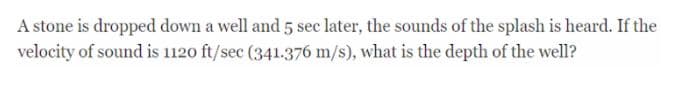 A stone is dropped down a well and 5 sec later, the sounds of the splash is heard. If the
velocity of sound is 1120 ft/sec (341.376 m/s), what is the depth of the well?
