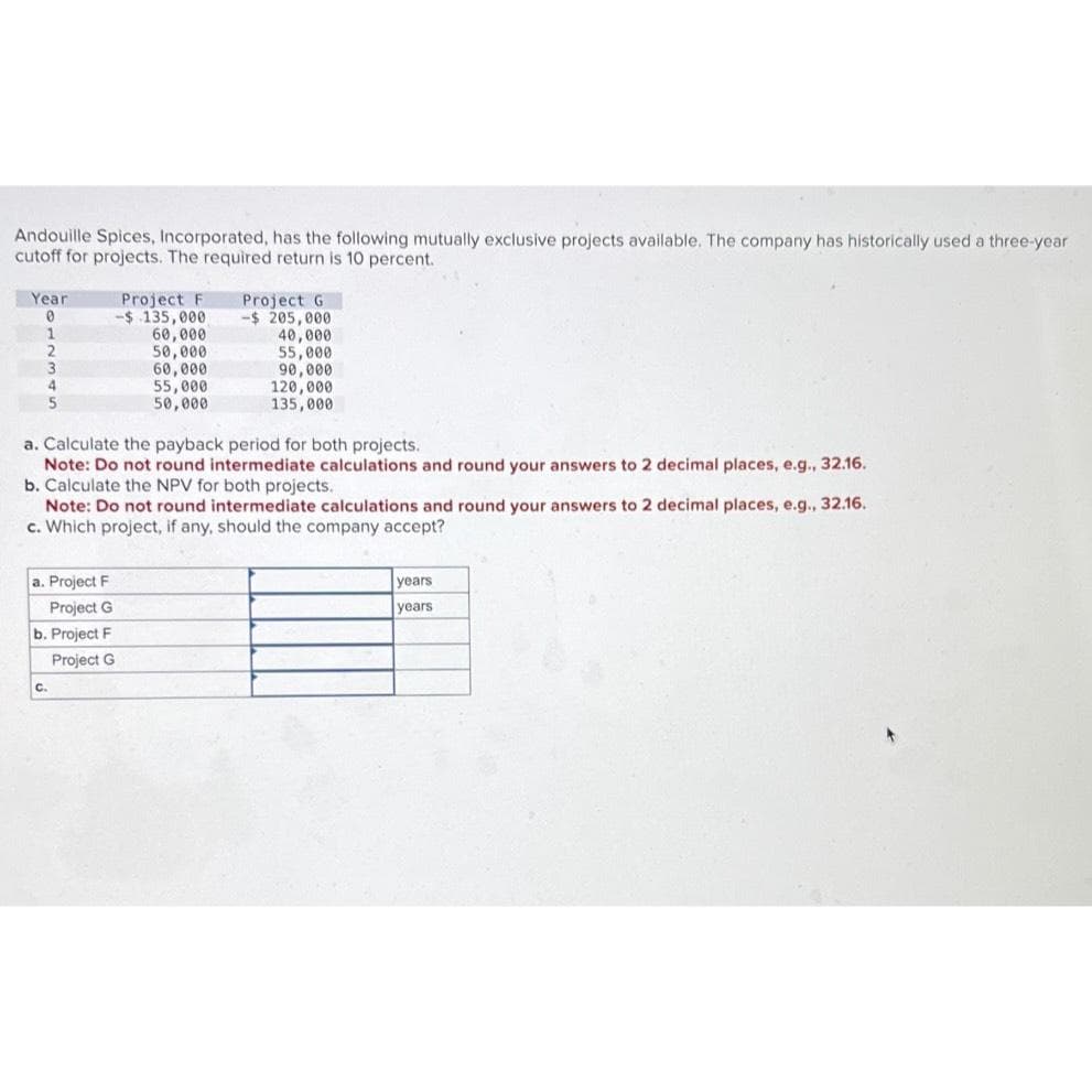 Andouille Spices, Incorporated, has the following mutually exclusive projects available. The company has historically used a three-year
cutoff for projects. The required return is 10 percent.
Year
0
1
2
3
4
5
a. Project F
Project G
b. Project F
Project G
C.
Project F
-$ 135,000
60,000
50,000
60,000
55,000
50,000
Project G
-$ 205,000
40,000
a. Calculate the payback period for both projects.
Note: Do not round intermediate calculations and round your answers to 2 decimal places, e.g., 32.16.
b. Calculate the NPV for both projects.
Note: Do not round intermediate calculations and round your answers to 2 decimal places, e.g., 32.16.
c. Which project, if any, should the company accept?
55,000
90,000
120,000
135,000
years
years.