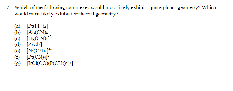 7. Which of the following complexes would most likely exhibit square planar geometry? Which
would most likely exhibit tetrahedral geometry?
(a) [Pt(PF:)4]
(b)
[Au(CN)4]
(c) [Hg(CN)4]?
(d) [ZrCl4]
(e) [Ni(CN)4]+-
(f) [Pt(CN)4]*-
(5)
(g) [IrCI(CO)(P(CH:);)»]
