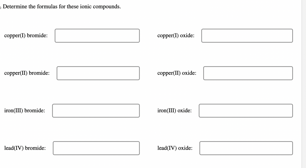 Determine the formulas for these ionic compounds.
copper(I) bromide:
copper(II) bromide:
iron(III) bromide:
lead(IV) bromide:
copper(I) oxide:
copper(II) oxide:
iron(III) oxide:
lead(IV) oxide: