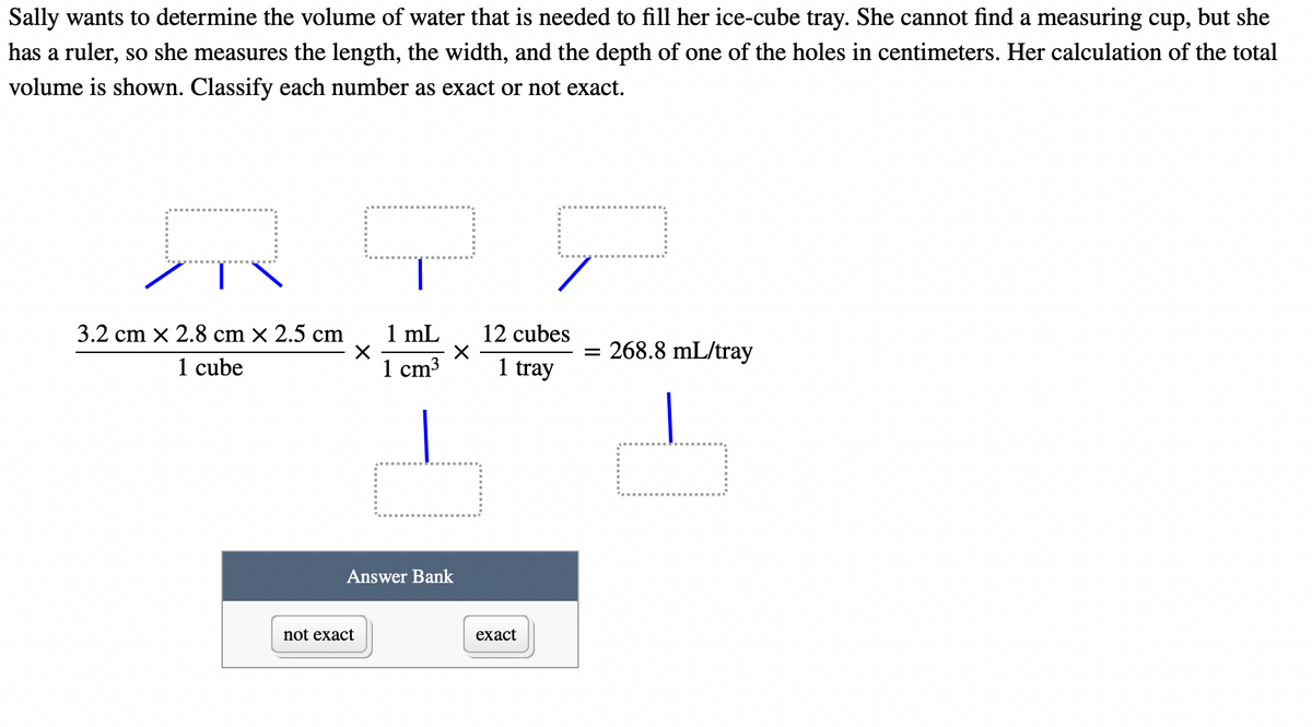 Sally wants to determine the volume of water that is needed to fill her ice-cube tray. She cannot find a measuring cup, but she
has a ruler, so she measures the length, the width, and the depth of one of the holes in centimeters. Her calculation of the total
volume is shown. Classify each number as exact or not exact.
3.2 cm x 2.8 cm x 2.5 cm
1 cube
X
1 mL
1 cm³
not exact
X
Answer Bank
12 cubes
1 tray
exact
= 268.8 mL/tray
0