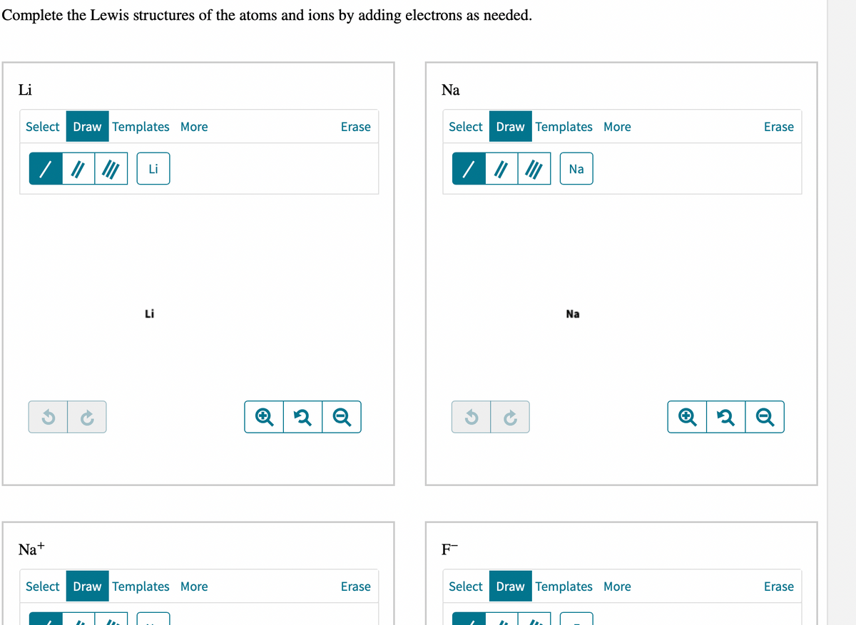 Complete the Lewis structures of the atoms and ions by adding electrons as needed.
Li
Select Draw Templates More
S
Na+
Li
n
Li
Select Draw Templates More
Erase
Q2 Q
Erase
Na
Select Draw Templates More
F-
G
Na
Na
Select Draw Templates More
Erase
✪ 2 Q
Erase