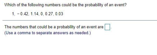 Which of the following numbers could be the probability of an event?
1, - 0.42, 1.14, 0, 0.27, 0.03
The numbers that could be a probability of an event are
(Use a comma to separate answers as needed.)
