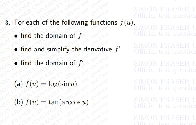 MON
MON FRA
ON FRASER
of the following f.st as f(u),
SASER UNIY
3. For each of the following functions f(u),
NIVERS
SITY Offici
- Official tes
• find the domain of f
NIVERSITY
MON FO
MON FRAS
ION F
MON FRAS
test ques
Offce
• find and simplify the derivative f'
best question
ERS
est que
test question
guestion
tion
SIMON FRASER U
Official test question
• find the domain of f'.
MON FR
Sfficia
SIMON FRASER U
Official test questio
ASER UN
ION E
(a) f(u) = log(sin u)
UNIVE
ION FR
MON FRASER IVERSITS
ION E
ION FRAS
Hicial
DER UNIN SITY Of
(b) f(u) = tan(arccos u).
quest
SIMON FRASER U
Official test question
Officialto
NIVERS
SERSITY
test question
SIMON FRASER U
Official test questio
test question
test question
question
FRASER U
Oficial test question
al test question
question
stion
SIMON FRASER U
Official test question
SITY Official
SIMON FRASER U
Official test questi
SIMON FRASER U
Official test questio
