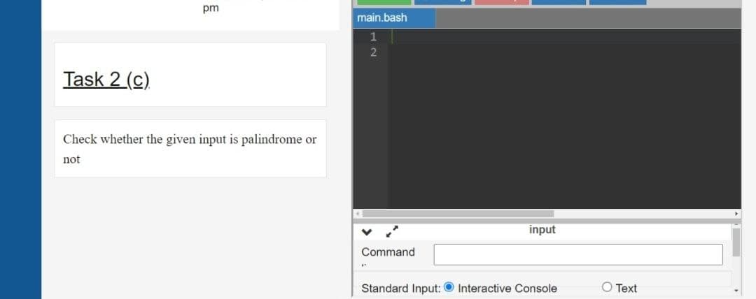 pm
main.bash
1
Task 2 (c)
Check whether the given input is palindrome or
not
input
Command
Standard Input: O Interactive Console
O Text
