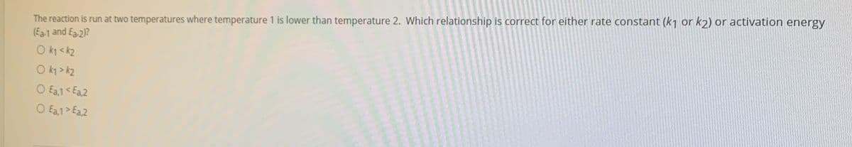 The reaction is run at two temperatures where temperature 1 is lower than temperature 2. Which relationship is correct for either rate constant (k1 or k2) or activation energy
(Ear1 and Ea.2)?
O k1 <k2
O ky > k2
O Ea,1 < Ea,2
O Ea,1> Ea,2
