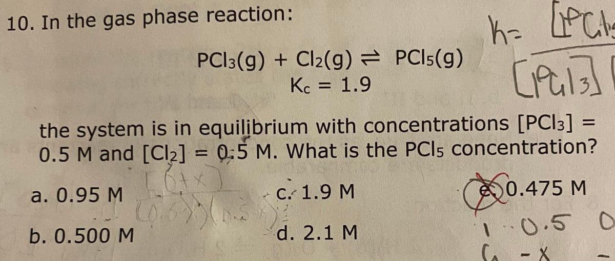 10. In the gas phase reaction:
PCI3(g) + Cl2(g) = PCI5(g)
Kc = 1.9
the system is in equilibrium with concentrations [PCI3]
0.5 M and [Cl2] = 0:5 M. What is the PCI5 concentration?
%D
%3D
a. 0.95 M
C. 1.9 M
0.475 M
0.6
d. 2.1 M
1.0.5 0
b. 0.500 M
