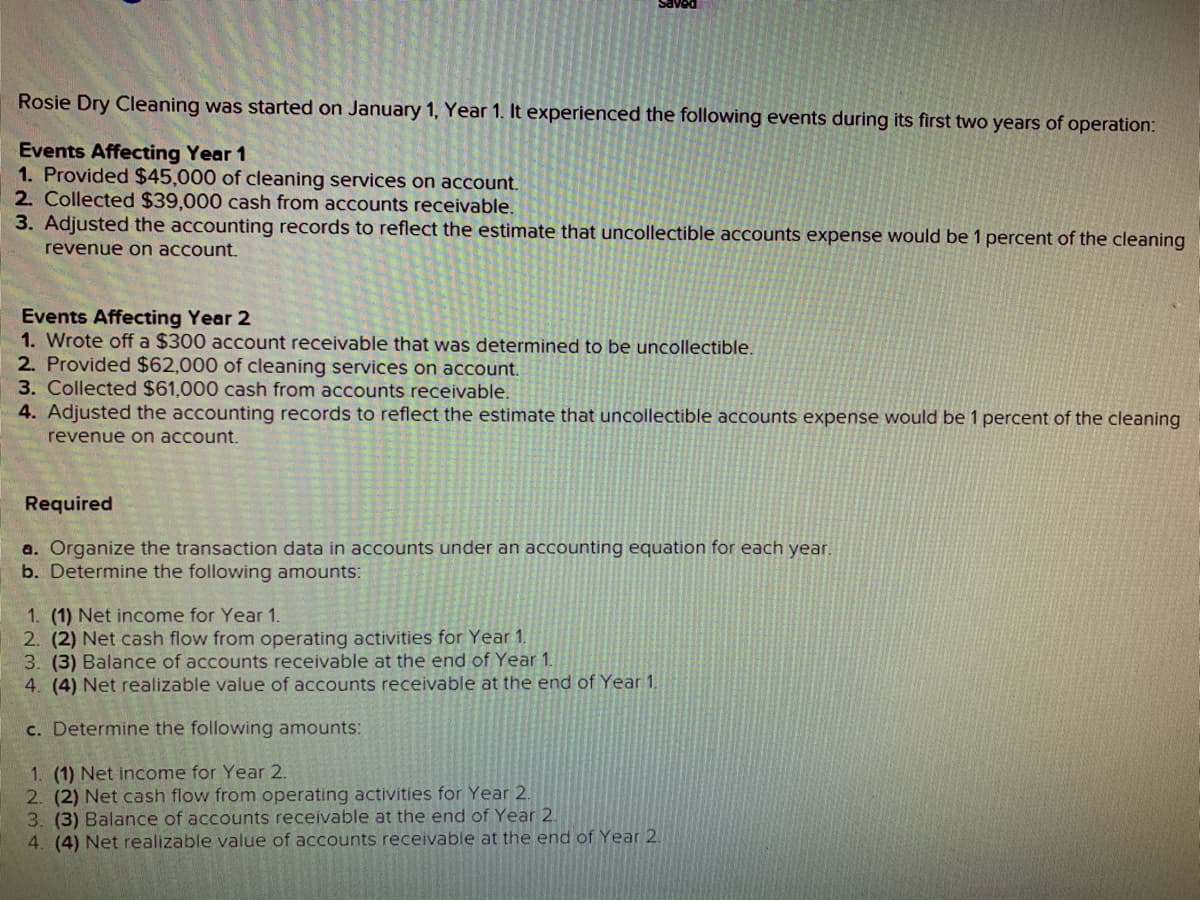aved
Rosie Dry Cleaning was started on January 1, Year 1. It experienced the following events during its first two years of operation:
Events Affecting Year 1
1. Provided $45,000 of cleaning services on account.
2. Collected $39,000 cash from accounts receivable.
3. Adjusted the accounting records to reflect the estimate that uncollectible accounts expense would be 1 percent of the cleaning
revenue on account.
Events Affecting Year 2
1. Wrote off a $300 account receivable that was determined to be uncollectible.
2. Provided $62,000 of cleaning services on account.
3. Collected $61,000 cash from accounts receivable.
4. Adjusted the accounting records to reflect the estimate that uncollectible accounts expense would be 1 percent of the cleaning
revenue on account.
Required
a. Organize the transaction data in accounts under an accounting equation for each year,
b. Determine the following amounts:
1. (1) Net income for Year 1.
| 2. (2) Net cash flow from operating activities for Year 1.
3. (3) Balance of accounts receivable at the end of Year 1.
4. (4) Net realizable value of accounts receivable at the end of Year 1.
c. Determine the following amounts:
1. (1) Net income for Year 2.
2. (2) Net cash flow from operating activities for Year 2.
3. (3) Balance of accounts receivable at the end of Year 2.
4. (4) Net realizable value of accounts receivable at the end of Year 2.
