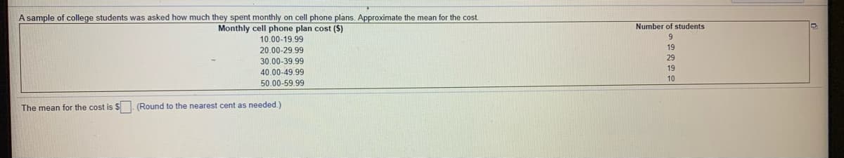 A sample of college students was asked how much they spent monthly on cell phone plans. Approximate the mean for the cost.
Monthly cell phone plan cost (S)
Number of students
10.00-19.99
6.
19
20.00-29.99
29
30.00-39.99
19
40.00-49.99
10
50.00-59.99
The mean for the cost is $. (Round to the nearest cent as needed.)
