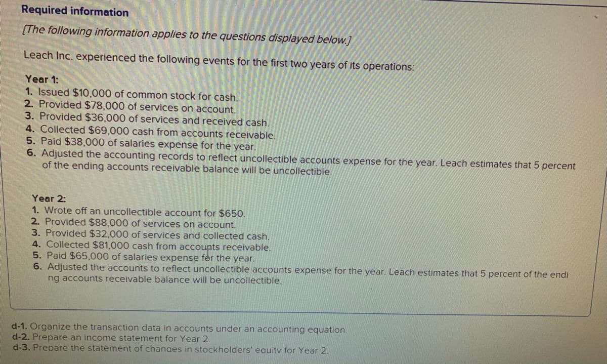 Required information
[The following information applies to the questions displayed below.]
Leach Inc. experienced the following events for the first two years of its operations:
Year 1:
1. Issued $10,000 of common stock for cash.
2. Provided $78,000 of services on account.
3. Provided $36,000 of services and received cash.
4. Collected $69,000 cash from accounts receivable.
5. Paid $38,000 of salaries expense for the year.
6. Adjusted the accounting records to reflect uncollectible accounts expense for the year. Leach estimates that 5 percent
of the ending accounts receivable balance will be uncollectible.
Year 2:
1. Wrote off an uncollectible account for $650.
2. Provided $88,000 of services on account.
3. Provided $32,000 of services and collected cash.
4. Collected $81,000 cash from accounts receivable.
5. Paid $65,000 of salaries expense fer the year.
6. Adjusted the accounts to reflect uncollectible accounts expense for the year. Leach estimates that 5 percent of the endi
ng accounts receivable balance will be uncollectible.
d-1. Organize the transaction data in accounts under an accounting equation
d-2. Prepare an income statement for Year 2.
d-3. Prepare the statement of chanaes in stockholders' eauitv for Year 2.
