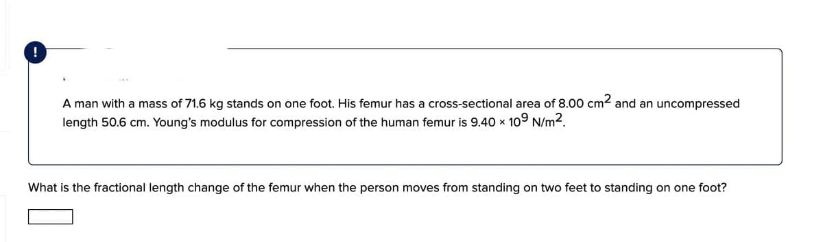 A man with a mass of 71.6 kg stands on one foot. His femur has a cross-sectional area of 8.00 cm< and an uncompressed
length 50.6 cm. Young's modulus for compression of the human femur is 9.40 x 109 N/m2.
What is the fractional length change of the femur when the person moves from standing on two feet to standing on one foot?
