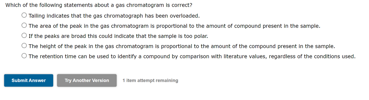 Which of the following statements about a gas chromatogram is correct?
Tailing indicates that the gas chromatograph has been overloaded.
The area of the peak in the gas chromatogram is proportional to the amount of compound present in the sample.
O If the peaks are broad this could indicate that the sample is too polar.
The height of the peak in the gas chromatogram is proportional to the amount of the compound present in the sample.
O The retention time can be used to identify a compound by comparison with literature values, regardless of the conditions used.
Submit Answer
Try Another Version
1 item attempt remaining
