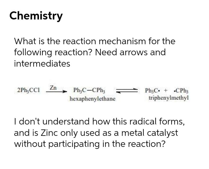 Chemistry
What is the reaction mechanism for the
following reaction? Need arrows and
intermediates
2Ph,CCI Zn
Ph3C-CPh;
hexaphenylethane
Ph3C + CPh3
triphenylmethyl
I don't understand how this radical forms,
and is Zinc only used as a metal catalyst
without participating in the reaction?
