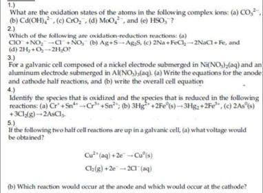 1.)
What are the oxidation states of the atoms in the following complex ions: (a) CO,
(b) Cd(OH), , (e) CrO, (d) MoO, , and (e) HSO, ?
2.)
Which of the following are oxidation-reduction reactions: (a)
CIO +NO, CI + NO, (b) Ag+s-Ag,S, (e) 2Na +FeCl,-2NaCl+ Fe, and
(d) 2H, +O,-2HO?
3.)
For a galvanic cell composed of a nickel electrode submerged in Ni(NO)(aq) and an
aluminum electrode submerged in A(NO,),(aq). (a) Write the equations for the anode
and cathode half reactions, and (b) write the overall cell equation
4.)
Identify the species that is oxidized and the species that is reduced in the following
reactions: (a) Cr + SnC" +Sn"; (b) 3Hg+2Fe (s)-3Hg2+2Fe, (c) 2As (s)
+3CI4g)-2ASCI,
5.)
If the following two half cell reactions are up in a galvanic cell, (a) what voltage would
be obtained?
Cu" (aq) + 2e - Cu's)
Cla(g) + 2e -- 2 (aq)
(b) Which reaction would occur at the anode and which would occur at the cathode?
