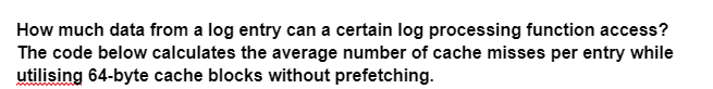 How much data from a log entry can a certain log processing function access?
The code below calculates the average number of cache misses per entry while
utilising 64-byte cache blocks without prefetching.