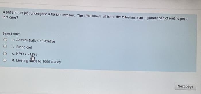A patient has just undergone a barium swalow, The LPN knows which of the following is an important part of routine post-
test care?
Select one:
a. Administration of laxative
b. Bland diet
C. NPO x 24,hrs
d. Limiting fioids to 1000 cc/day
Next page

