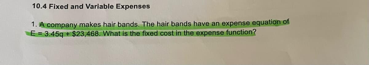 10.4 Fixed and Variable Expenses
1. A company makes hair bands. The hair bands have an expense equation of
E = 3.45q+$23,468. What is the fixed cost in the expense function?